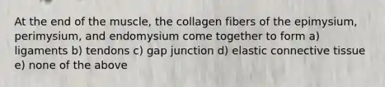 At the end of the muscle, the collagen fibers of the epimysium, perimysium, and endomysium come together to form a) ligaments b) tendons c) gap junction d) elastic connective tissue e) none of the above