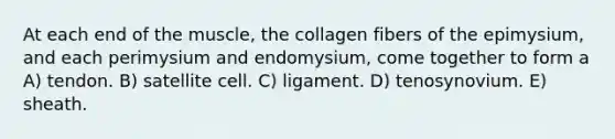 At each end of the muscle, the collagen fibers of the epimysium, and each perimysium and endomysium, come together to form a A) tendon. B) satellite cell. C) ligament. D) tenosynovium. E) sheath.