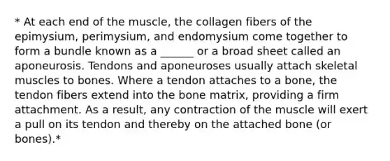 * At each end of the muscle, the collagen fibers of the epimysium, perimysium, and endomysium come together to form a bundle known as a ______ or a broad sheet called an aponeurosis. Tendons and aponeuroses usually attach skeletal muscles to bones. Where a tendon attaches to a bone, the tendon fibers extend into the bone matrix, providing a firm attachment. As a result, any contraction of the muscle will exert a pull on its tendon and thereby on the attached bone (or bones).*