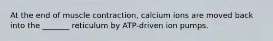 At the end of muscle contraction, calcium ions are moved back into the _______ reticulum by ATP-driven ion pumps.