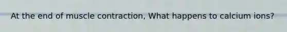 At the end of muscle contraction, What happens to calcium ions?