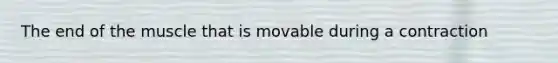 The end of the muscle that is movable during a contraction