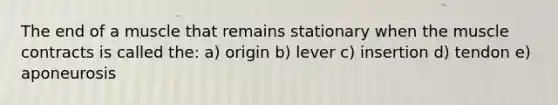 The end of a muscle that remains stationary when the muscle contracts is called the: a) origin b) lever c) insertion d) tendon e) aponeurosis
