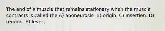 The end of a muscle that remains stationary when the muscle contracts is called the A) aponeurosis. B) origin. C) insertion. D) tendon. E) lever.