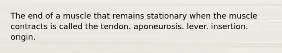 The end of a muscle that remains stationary when the muscle contracts is called the tendon. aponeurosis. lever. insertion. origin.