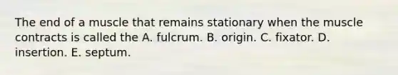 The end of a muscle that remains stationary when the muscle contracts is called the A. fulcrum. B. origin. C. fixator. D. insertion. E. septum.