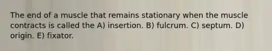 The end of a muscle that remains stationary when the muscle contracts is called the A) insertion. B) fulcrum. C) septum. D) origin. E) fixator.