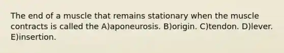 The end of a muscle that remains stationary when the muscle contracts is called the A)aponeurosis. B)origin. C)tendon. D)lever. E)insertion.