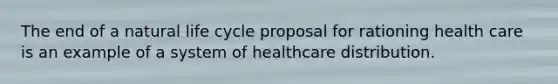 The end of a natural life cycle proposal for rationing health care is an example of a system of healthcare distribution.