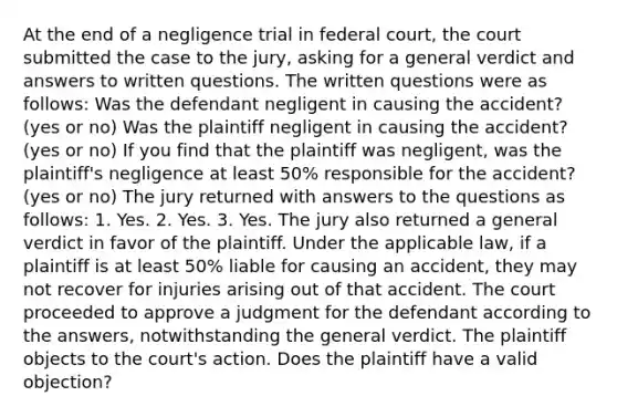 At the end of a negligence trial in federal court, the court submitted the case to the jury, asking for a general verdict and answers to written questions. The written questions were as follows: Was the defendant negligent in causing the accident? (yes or no) Was the plaintiff negligent in causing the accident? (yes or no) If you find that the plaintiff was negligent, was the plaintiff's negligence at least 50% responsible for the accident? (yes or no) The jury returned with answers to the questions as follows: 1. Yes. 2. Yes. 3. Yes. The jury also returned a general verdict in favor of the plaintiff. Under the applicable law, if a plaintiff is at least 50% liable for causing an accident, they may not recover for injuries arising out of that accident. The court proceeded to approve a judgment for the defendant according to the answers, notwithstanding the general verdict. The plaintiff objects to the court's action. Does the plaintiff have a valid objection?