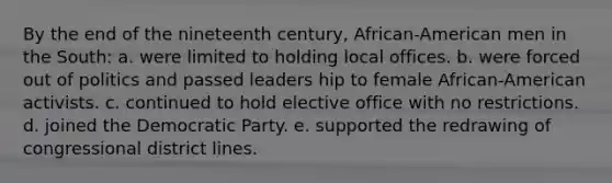 By the end of the nineteenth century, African-American men in the South: a. were limited to holding local offices. b. were forced out of politics and passed leaders hip to female African-American activists. c. continued to hold elective office with no restrictions. d. joined the Democratic Party. e. supported the redrawing of congressional district lines.