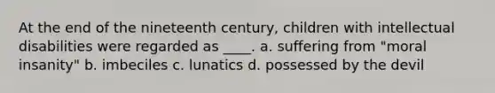 At the end of the nineteenth century, children with intellectual disabilities were regarded as ____. a. suffering from "moral insanity" b. imbeciles c. lunatics d. possessed by the devil