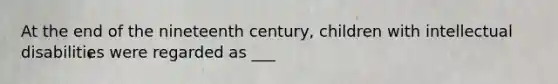 At the end of the nineteenth century, children with intellectual disabilities were regarded as ___