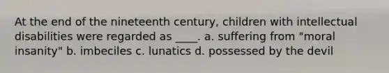 ​At the end of the nineteenth century, children with intellectual disabilities were regarded as ____. a. ​suffering from "moral insanity" b. ​imbeciles c. ​lunatics d. ​possessed by the devil