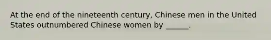 At the end of the nineteenth century, Chinese men in the United States outnumbered Chinese women by ______.