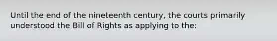 Until the end of the nineteenth century, the courts primarily understood the Bill of Rights as applying to the: