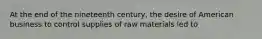 At the end of the nineteenth century, the desire of American business to control supplies of raw materials led to