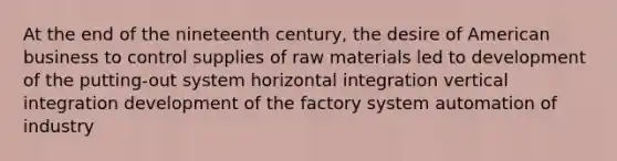 At the end of the nineteenth century, the desire of American business to control supplies of raw materials led to development of the putting-out system horizontal integration vertical integration development of the factory system automation of industry