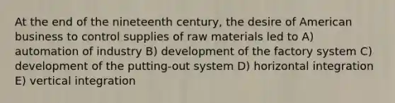 At the end of the nineteenth century, the desire of American business to control supplies of raw materials led to A) automation of industry B) development of the factory system C) development of the putting-out system D) horizontal integration E) vertical integration