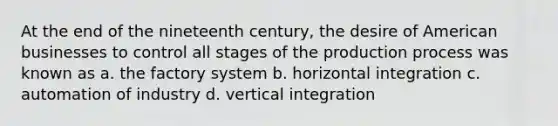 At the end of the nineteenth century, the desire of American businesses to control all stages of the production process was known as a. the factory system b. horizontal integration c. automation of industry d. vertical integration