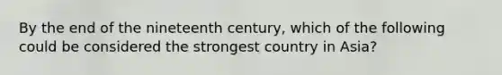 By the end of the nineteenth century, which of the following could be considered the strongest country in Asia?