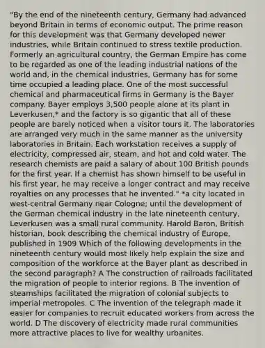 "By the end of the nineteenth century, Germany had advanced beyond Britain in terms of economic output. The prime reason for this development was that Germany developed newer industries, while Britain continued to stress textile production. Formerly an agricultural country, the German Empire has come to be regarded as one of the leading industrial nations of the world and, in the chemical industries, Germany has for some time occupied a leading place. One of the most successful chemical and pharmaceutical firms in Germany is the Bayer company. Bayer employs 3,500 people alone at its plant in Leverkusen,* and the factory is so gigantic that all of these people are barely noticed when a visitor tours it. The laboratories are arranged very much in the same manner as the university laboratories in Britain. Each workstation receives a supply of electricity, compressed air, steam, and hot and cold water. The research chemists are paid a salary of about 100 British pounds for the first year. If a chemist has shown himself to be useful in his first year, he may receive a longer contract and may receive royalties on any processes that he invented." *a city located in west-central Germany near Cologne; until the development of the German chemical industry in the late nineteenth century, Leverkusen was a small rural community. Harold Baron, British historian, book describing the chemical industry of Europe, published in 1909 Which of the following developments in the nineteenth century would most likely help explain the size and composition of the workforce at the Bayer plant as described in the second paragraph? A The construction of railroads facilitated the migration of people to interior regions. B The invention of steamships facilitated the migration of colonial subjects to imperial metropoles. C The invention of the telegraph made it easier for companies to recruit educated workers from across the world. D The discovery of electricity made rural communities more attractive places to live for wealthy urbanites.