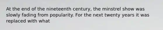 At the end of the nineteenth century, the minstrel show was slowly fading from popularity. For the next twenty years it was replaced with what