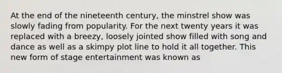 At the end of the nineteenth century, the minstrel show was slowly fading from popularity. For the next twenty years it was replaced with a breezy, loosely jointed show filled with song and dance as well as a skimpy plot line to hold it all together. This new form of stage entertainment was known as