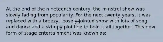 At the end of the nineteenth century, the minstrel show was slowly fading from popularity. For the next twenty years, it was replaced with a breezy, loosely-jointed show with lots of song and dance and a skimpy plot line to hold it all together. This new form of stage entertainment was known as: