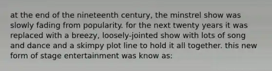 at the end of the nineteenth century, the minstrel show was slowly fading from popularity. for the next twenty years it was replaced with a breezy, loosely-jointed show with lots of song and dance and a skimpy plot line to hold it all together. this new form of stage entertainment was know as: