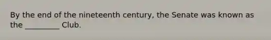 By the end of the nineteenth century, the Senate was known as the _________ Club.