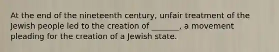 At the end of the nineteenth century, unfair treatment of the Jewish people led to the creation of _______, a movement pleading for the creation of a Jewish state.