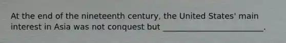 At the end of the nineteenth century, the United States' main interest in Asia was not conquest but _________________________.