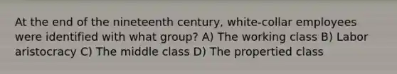 At the end of the nineteenth century, white-collar employees were identified with what group? A) The working class B) Labor aristocracy C) The middle class D) The propertied class