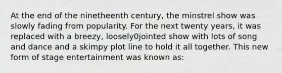 At the end of the ninetheenth century, the minstrel show was slowly fading from popularity. For the next twenty years, it was replaced with a breezy, loosely0jointed show with lots of song and dance and a skimpy plot line to hold it all together. This new form of stage entertainment was known as: