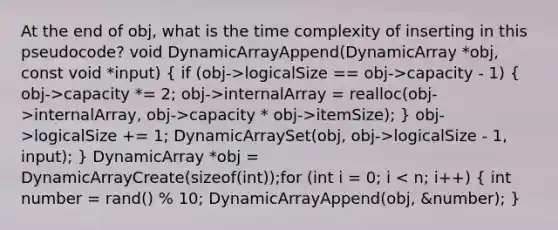 At the end of obj, what is the time complexity of inserting in this pseudocode? void DynamicArrayAppend(DynamicArray *obj, const void *input) ( if (obj->logicalSize == obj->capacity - 1) { obj->capacity *= 2; obj->internalArray = realloc(obj->internalArray, obj->capacity * obj->itemSize); ) obj->logicalSize += 1; DynamicArraySet(obj, obj->logicalSize - 1, input); } DynamicArray *obj = DynamicArrayCreate(sizeof(int));for (int i = 0; i < n; i++) ( int number = rand() % 10; DynamicArrayAppend(obj, &number); )