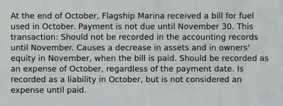 At the end of October, Flagship Marina received a bill for fuel used in October. Payment is not due until November 30. This transaction: Should not be recorded in the accounting records until November. Causes a decrease in assets and in owners' equity in November, when the bill is paid. Should be recorded as an expense of October, regardless of the payment date. Is recorded as a liability in October, but is not considered an expense until paid.