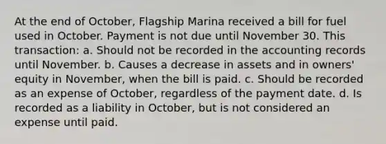 At the end of October, Flagship Marina received a bill for fuel used in October. Payment is not due until November 30. This transaction: a. Should not be recorded in the accounting records until November. b. Causes a decrease in assets and in owners' equity in November, when the bill is paid. c. Should be recorded as an expense of October, regardless of the payment date. d. Is recorded as a liability in October, but is not considered an expense until paid.