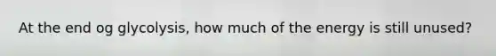 At the end og glycolysis, how much of the energy is still unused?
