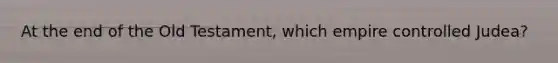 At the end of the Old Testament, which empire controlled Judea?