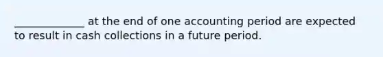 _____________ at the end of one accounting period are expected to result in cash collections in a future period.