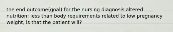 the end outcome(goal) for the nursing diagnosis altered nutrition: less than body requirements related to low pregnancy weight, is that the patient will?