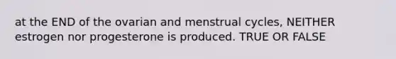 at the END of the ovarian and menstrual cycles, NEITHER estrogen nor progesterone is produced. TRUE OR FALSE