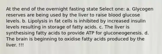 At the end of the overnight fasting state Select one: a. Glycogen reserves are being used by the liver to raise blood glucose levels. b. Lipolysis in fat cells is inhibited by increased insulin levels resulting in storage of fatty acids. c. The liver is synthesising fatty acids to provide ATP for gluconeogenesis. d. The brain is beginning to oxidise fatty acids produced by the liver. !!!