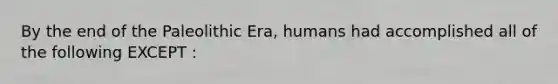 By the end of the Paleolithic Era, humans had accomplished all of the following EXCEPT :