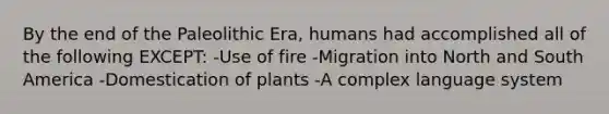 By the end of the Paleolithic Era, humans had accomplished all of the following EXCEPT: -Use of fire -Migration into North and South America -Domestication of plants -A complex language system