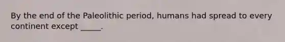 By the end of the Paleolithic period, humans had spread to every continent except _____.