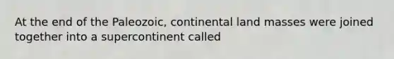 At the end of the Paleozoic, continental land masses were joined together into a supercontinent called