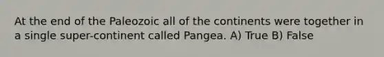 At the end of the Paleozoic all of the continents were together in a single super-continent called Pangea. A) True B) False