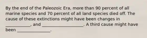 By the end of the Paleozoic Era, more than 90 percent of all marine species and 70 percent of all land species died off. The cause of these extinctions might have been changes in ____________, and ____________________. A third cause might have been ________________.